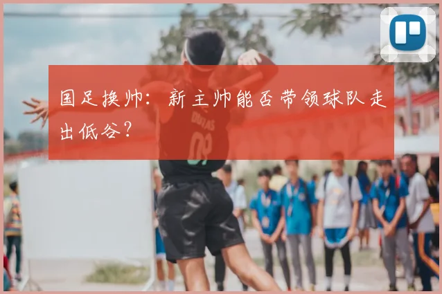 国足换帅:新主帅能否带领球队走出低谷?
