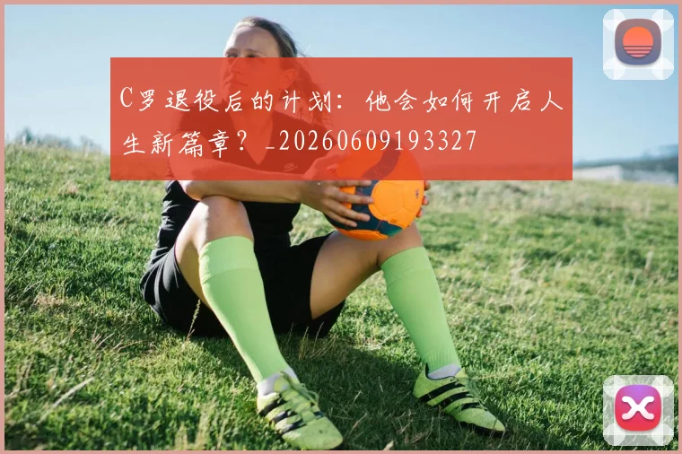 C罗退役后的计划：他会如何开启人生新篇章？_20260609193327