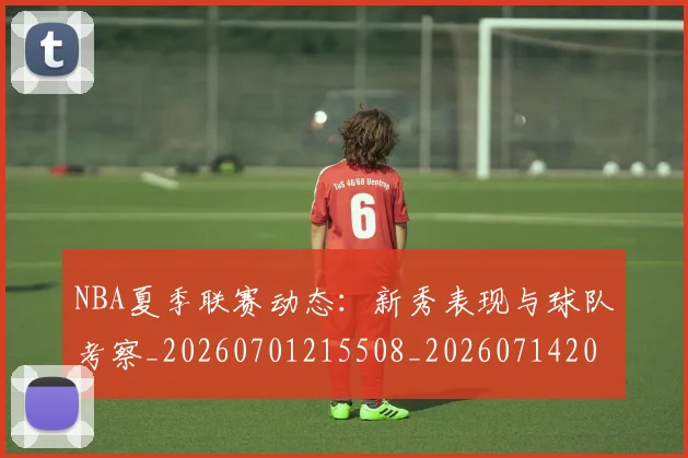 NBA夏季联赛动态:新秀表现与球队考察_20260701215508_20260714205925
