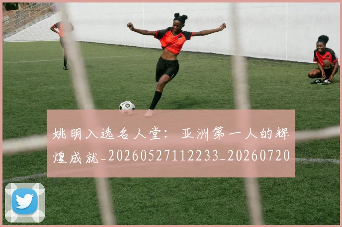 姚明入选名人堂:亚洲第一人的辉煌成就_20260527112233_20260720191431