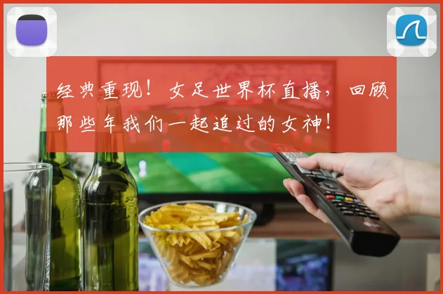 经典重现!女足世界杯直播,回顾那些年我们一起追过的女神!