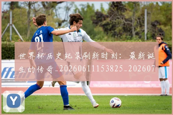 世界杯历史纪录刷新时刻:最新诞生的传奇_20260611153825_20260702173753