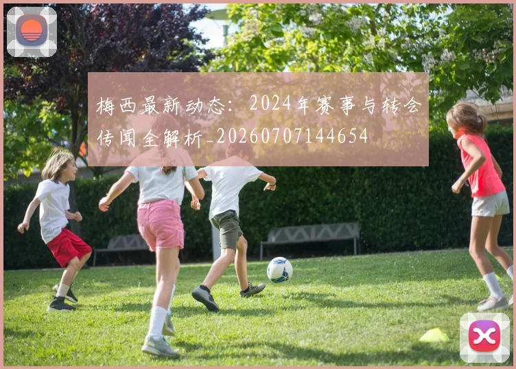 梅西最新动态:2024年赛事与转会传闻全解析_20260707144654