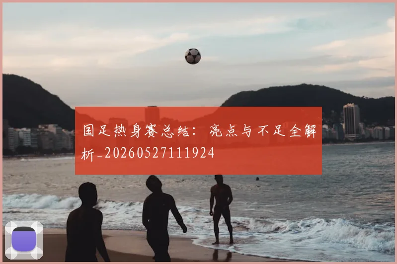 国足热身赛总结:亮点与不足全解析_20260527111924