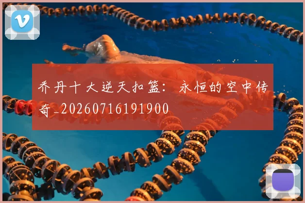 乔丹十大逆天扣篮:永恒的空中传奇_20260716191900