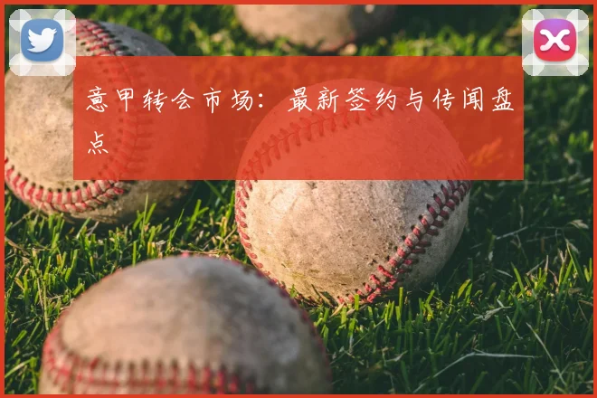 意甲转会市场:最新签约与传闻盘点