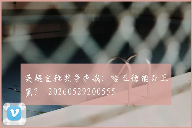 英超金靴奖争夺战:哈兰德能否卫冕?_20260529200555