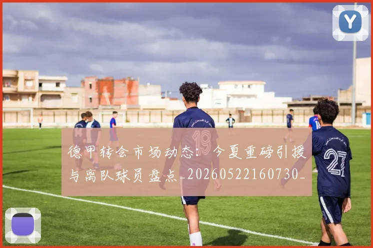 德甲转会市场动态：今夏重磅引援与离队球员盘点_20260522160730_20260704173722_20260722162646