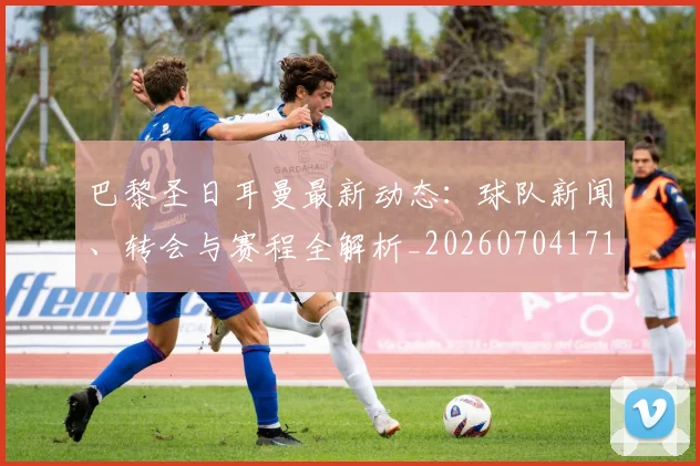 巴黎圣日耳曼最新动态：球队新闻、转会与赛程全解析_20260704171044_20260723172119