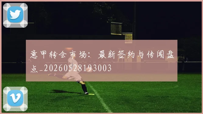 意甲转会市场:最新签约与传闻盘点_20260528193003