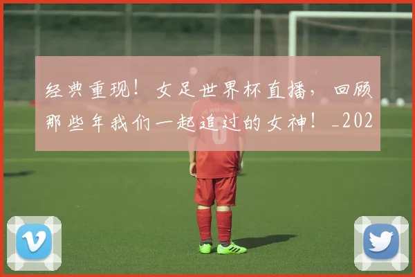 经典重现!女足世界杯直播,回顾那些年我们一起追过的女神!_20260708201227