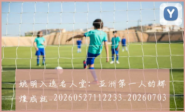 姚明入选名人堂:亚洲第一人的辉煌成就_20260527112233_20260703232550