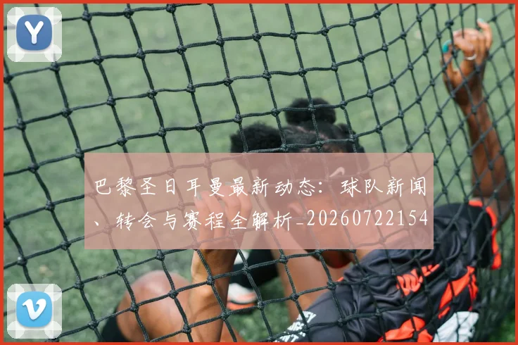 巴黎圣日耳曼最新动态：球队新闻、转会与赛程全解析_20260722154217