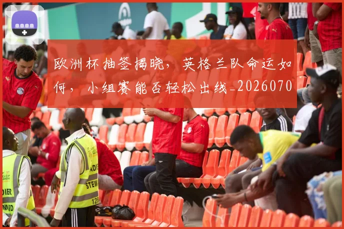 欧洲杯抽签揭晓，英格兰队命运如何，小组赛能否轻松出线_20260707152406_20260801165953