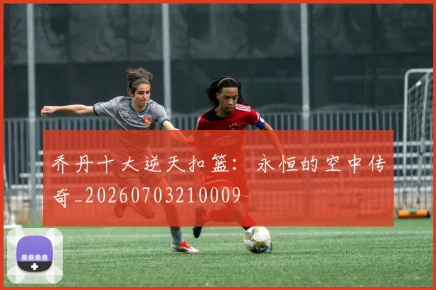 乔丹十大逆天扣篮:永恒的空中传奇_20260703210009