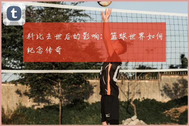 科比去世后的影响：篮球世界如何纪念传奇