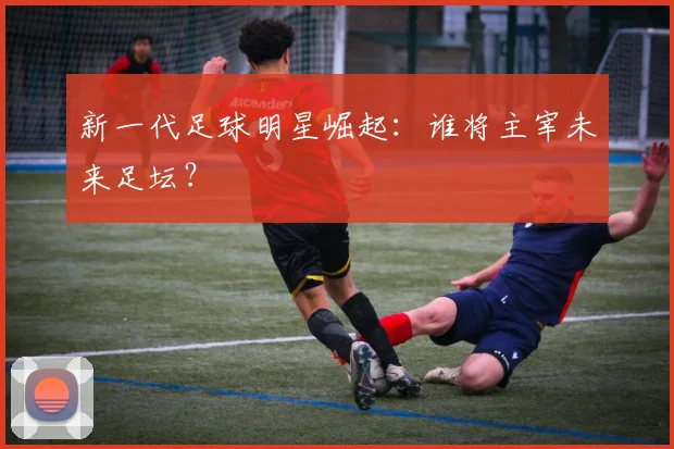 新一代足球明星崛起：谁将主宰未来足坛？
