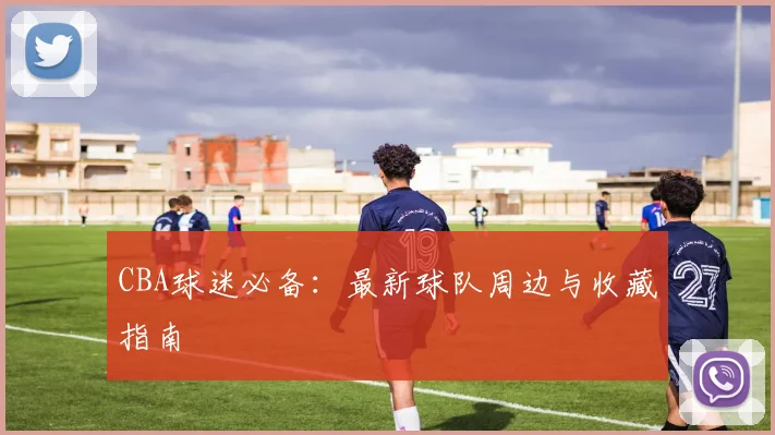 CBA球迷必备：最新球队周边与收藏指南