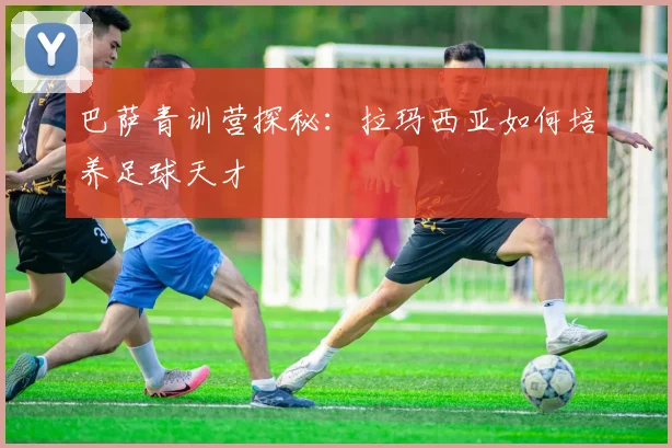 巴萨青训营探秘:拉玛西亚如何培养足球天才