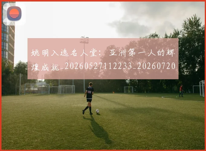 姚明入选名人堂:亚洲第一人的辉煌成就_20260527112233_20260720191431