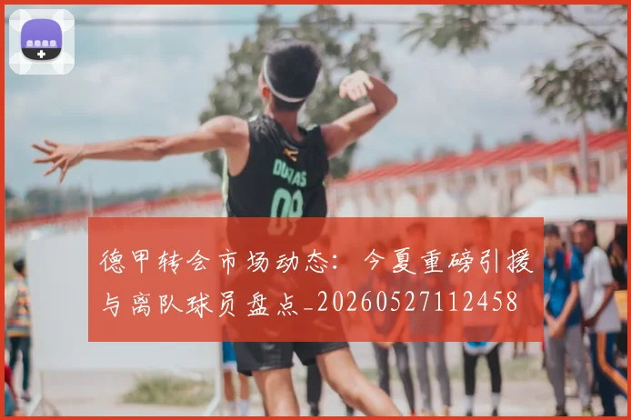 德甲转会市场动态:今夏重磅引援与离队球员盘点_20260527112458
