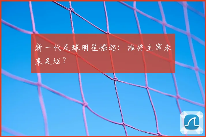 新一代足球明星崛起：谁将主宰未来足坛？