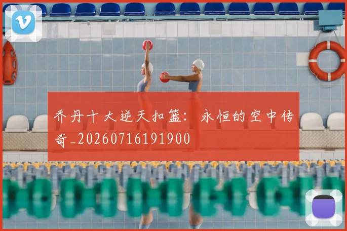乔丹十大逆天扣篮:永恒的空中传奇_20260716191900