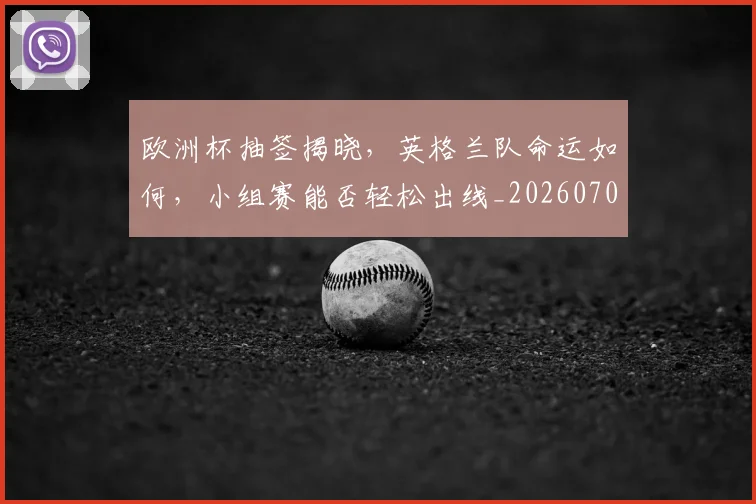 欧洲杯抽签揭晓，英格兰队命运如何，小组赛能否轻松出线_20260707152406_20260801165953