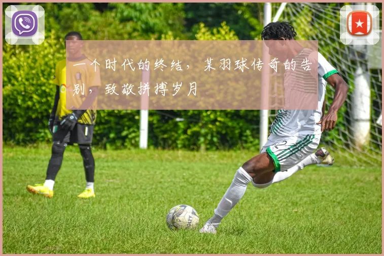 一个时代的终结,某羽球传奇的告别,致敬拼搏岁月