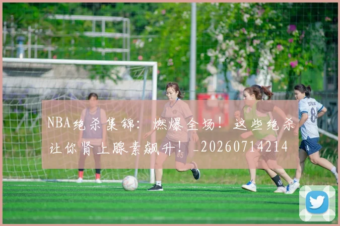 NBA绝杀集锦:燃爆全场!这些绝杀让你肾上腺素飙升!_20260714214458
